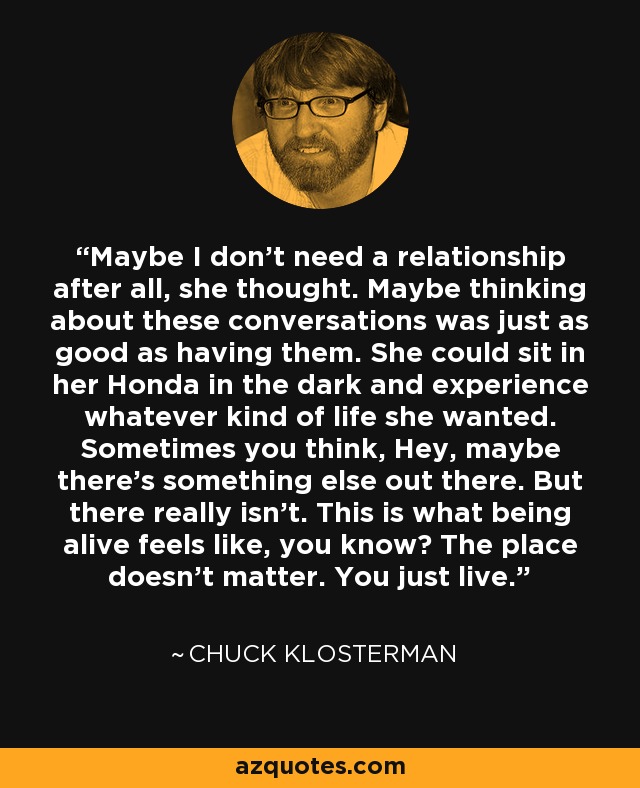 Maybe I don't need a relationship after all, she thought. Maybe thinking about these conversations was just as good as having them. She could sit in her Honda in the dark and experience whatever kind of life she wanted. Sometimes you think, Hey, maybe there's something else out there. But there really isn't. This is what being alive feels like, you know? The place doesn't matter. You just live. - Chuck Klosterman