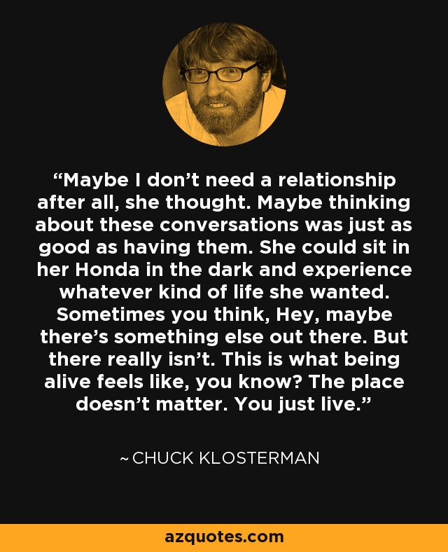 Maybe I don't need a relationship after all, she thought. Maybe thinking about these conversations was just as good as having them. She could sit in her Honda in the dark and experience whatever kind of life she wanted. Sometimes you think, Hey, maybe there's something else out there. But there really isn't. This is what being alive feels like, you know? The place doesn't matter. You just live. - Chuck Klosterman