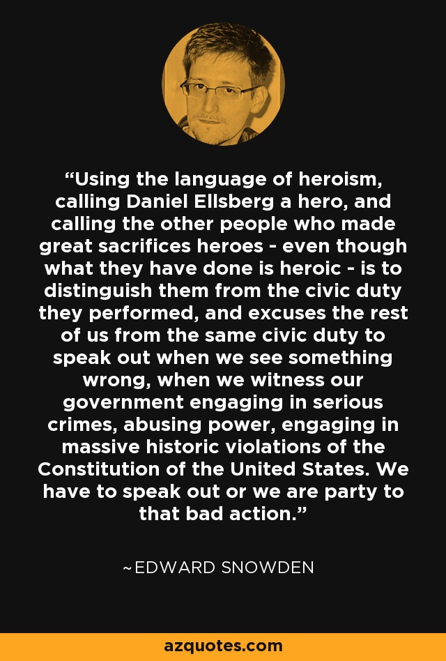 Using the language of heroism, calling Daniel Ellsberg a hero, and calling the other people who made great sacrifices heroes - even though what they have done is heroic - is to distinguish them from the civic duty they performed, and excuses the rest of us from the same civic duty to speak out when we see something wrong, when we witness our government engaging in serious crimes, abusing power, engaging in massive historic violations of the Constitution of the United States. We have to speak out or we are party to that bad action. - Edward Snowden