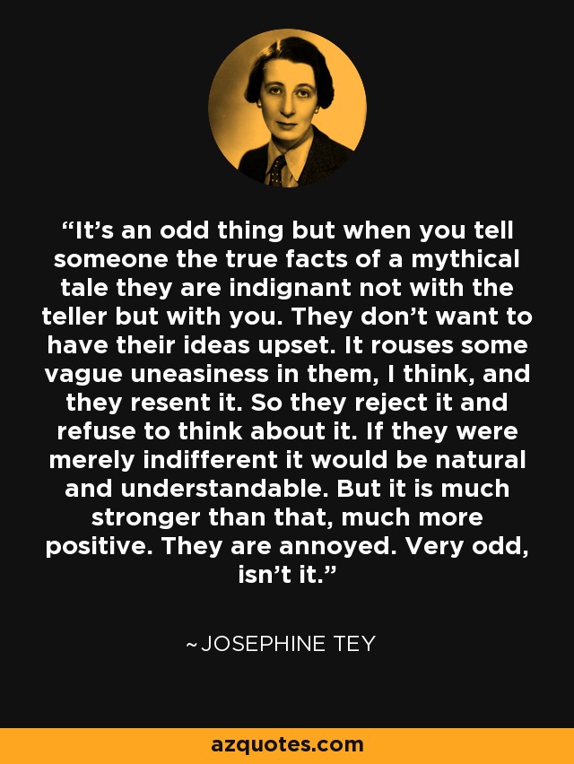 It's an odd thing but when you tell someone the true facts of a mythical tale they are indignant not with the teller but with you. They don't want to have their ideas upset. It rouses some vague uneasiness in them, I think, and they resent it. So they reject it and refuse to think about it. If they were merely indifferent it would be natural and understandable. But it is much stronger than that, much more positive. They are annoyed. Very odd, isn't it. - Josephine Tey