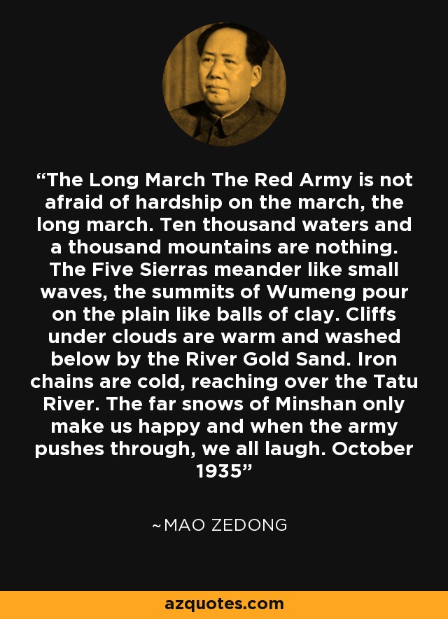 The Long March The Red Army is not afraid of hardship on the march, the long march. Ten thousand waters and a thousand mountains are nothing. The Five Sierras meander like small waves, the summits of Wumeng pour on the plain like balls of clay. Cliffs under clouds are warm and washed below by the River Gold Sand. Iron chains are cold, reaching over the Tatu River. The far snows of Minshan only make us happy and when the army pushes through, we all laugh. October 1935 - Mao Zedong