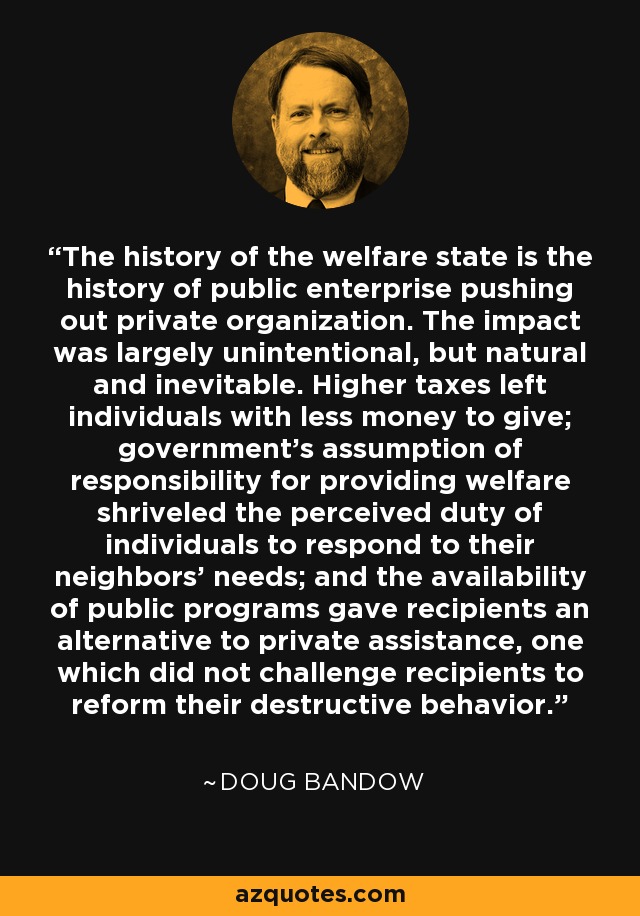 The history of the welfare state is the history of public enterprise pushing out private organization. The impact was largely unintentional, but natural and inevitable. Higher taxes left individuals with less money to give; government's assumption of responsibility for providing welfare shriveled the perceived duty of individuals to respond to their neighbors' needs; and the availability of public programs gave recipients an alternative to private assistance, one which did not challenge recipients to reform their destructive behavior. - Doug Bandow