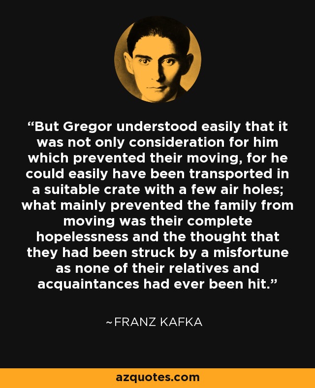 But Gregor understood easily that it was not only consideration for him which prevented their moving, for he could easily have been transported in a suitable crate with a few air holes; what mainly prevented the family from moving was their complete hopelessness and the thought that they had been struck by a misfortune as none of their relatives and acquaintances had ever been hit. - Franz Kafka
