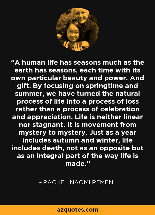 A human life has seasons much as the earth has seasons, each time with its own particular beauty and power. And gift. By focusing on springtime and summer, we have turned the natural process of life into a process of loss rather than a process of celebration and appreciation. Life is neither linear nor stagnant. It is movement from mystery to mystery. Just as a year includes autumn and winter, life includes death, not as an opposite but as an integral part of the way life is made. - Rachel Naomi Remen
