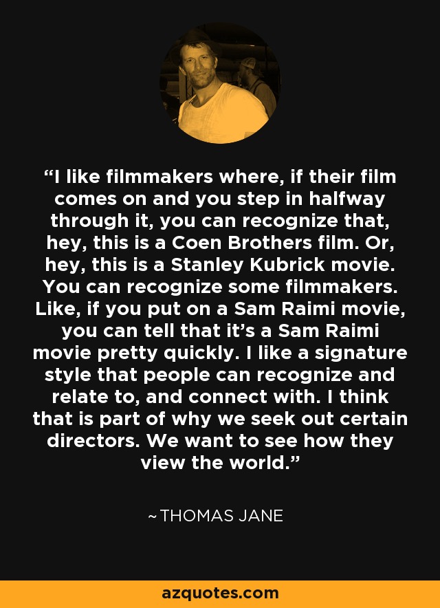 I like filmmakers where, if their film comes on and you step in halfway through it, you can recognize that, hey, this is a Coen Brothers film. Or, hey, this is a Stanley Kubrick movie. You can recognize some filmmakers. Like, if you put on a Sam Raimi movie, you can tell that it's a Sam Raimi movie pretty quickly. I like a signature style that people can recognize and relate to, and connect with. I think that is part of why we seek out certain directors. We want to see how they view the world. - Thomas Jane