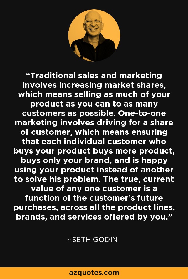 Traditional sales and marketing involves increasing market shares, which means selling as much of your product as you can to as many customers as possible. One-to-one marketing involves driving for a share of customer, which means ensuring that each individual customer who buys your product buys more product, buys only your brand, and is happy using your product instead of another to solve his problem. The true, current value of any one customer is a function of the customer's future purchases, across all the product lines, brands, and services offered by you. - Seth Godin