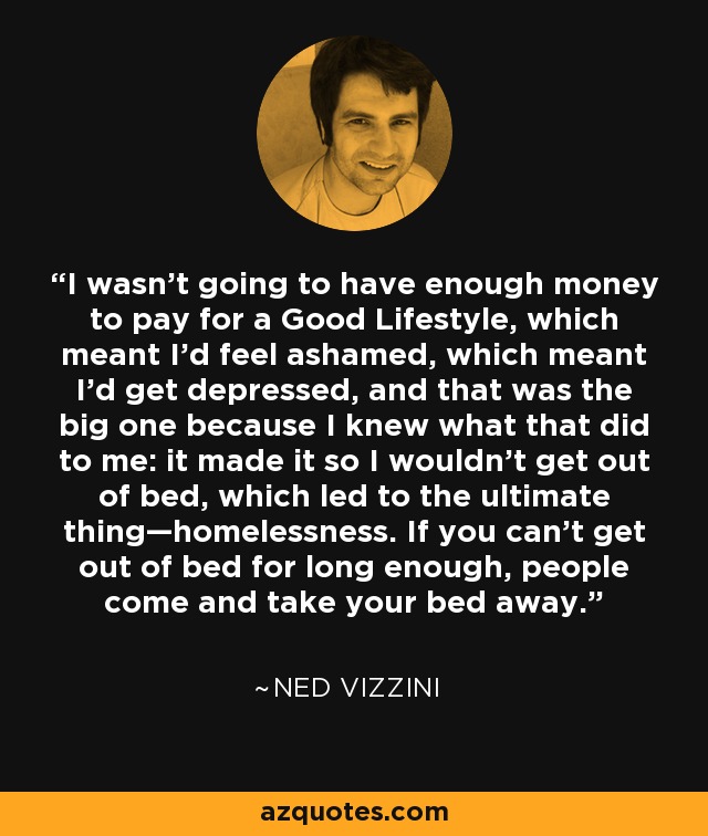 I wasn't going to have enough money to pay for a Good Lifestyle, which meant I'd feel ashamed, which meant I'd get depressed, and that was the big one because I knew what that did to me: it made it so I wouldn't get out of bed, which led to the ultimate thing—homelessness. If you can't get out of bed for long enough, people come and take your bed away. - Ned Vizzini