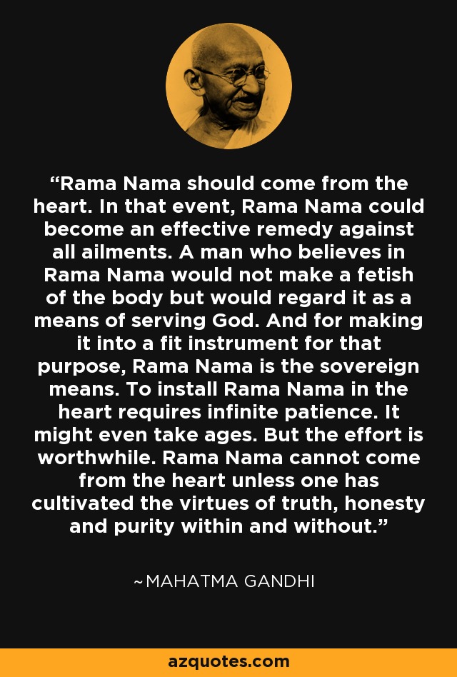 Rama Nama should come from the heart. In that event, Rama Nama could become an effective remedy against all ailments. A man who believes in Rama Nama would not make a fetish of the body but would regard it as a means of serving God. And for making it into a fit instrument for that purpose, Rama Nama is the sovereign means. To install Rama Nama in the heart requires infinite patience. It might even take ages. But the effort is worthwhile. Rama Nama cannot come from the heart unless one has cultivated the virtues of truth, honesty and purity within and without. - Mahatma Gandhi
