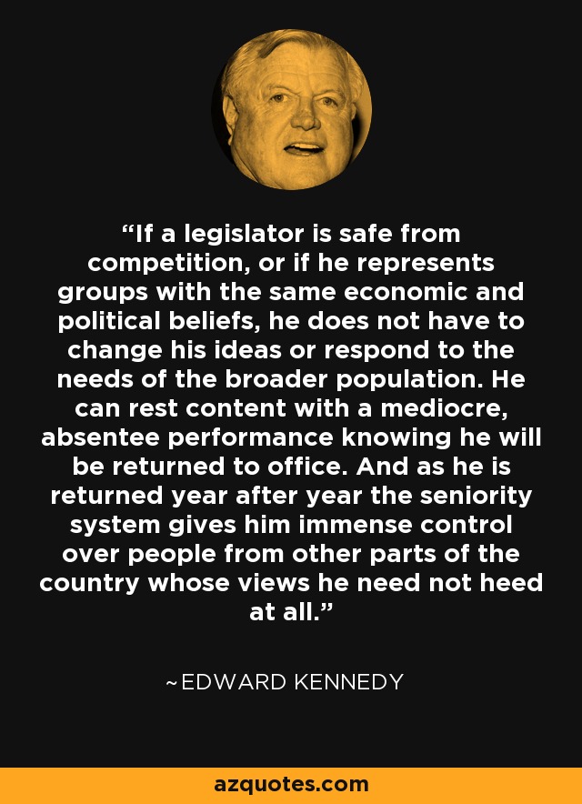 If a legislator is safe from competition, or if he represents groups with the same economic and political beliefs, he does not have to change his ideas or respond to the needs of the broader population. He can rest content with a mediocre, absentee performance knowing he will be returned to office. And as he is returned year after year the seniority system gives him immense control over people from other parts of the country whose views he need not heed at all. - Edward Kennedy