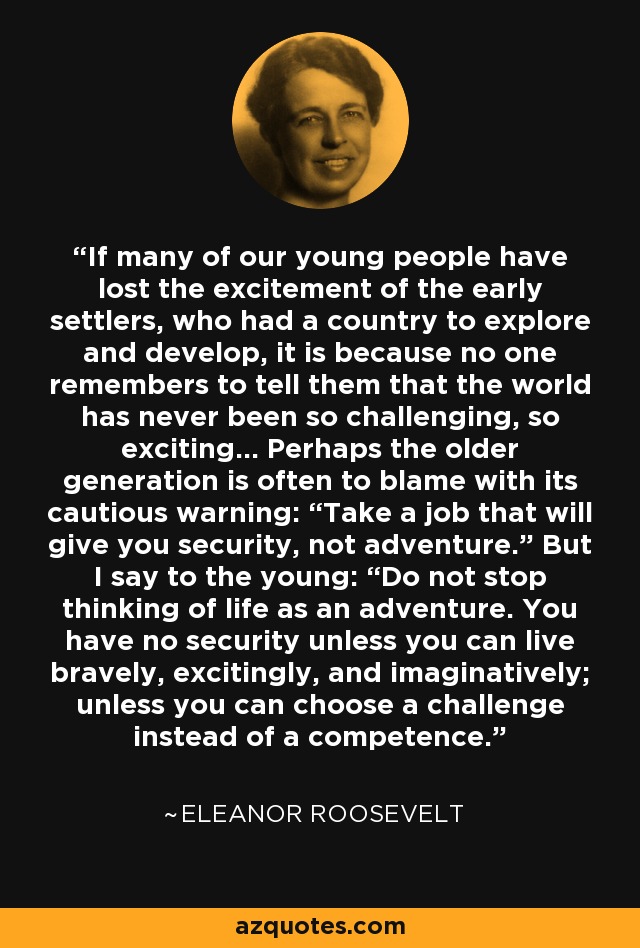 If many of our young people have lost the excitement of the early settlers, who had a country to explore and develop, it is because no one remembers to tell them that the world has never been so challenging, so exciting... Perhaps the older generation is often to blame with its cautious warning: “Take a job that will give you security, not adventure.” But I say to the young: “Do not stop thinking of life as an adventure. You have no security unless you can live bravely, excitingly, and imaginatively; unless you can choose a challenge instead of a competence. - Eleanor Roosevelt