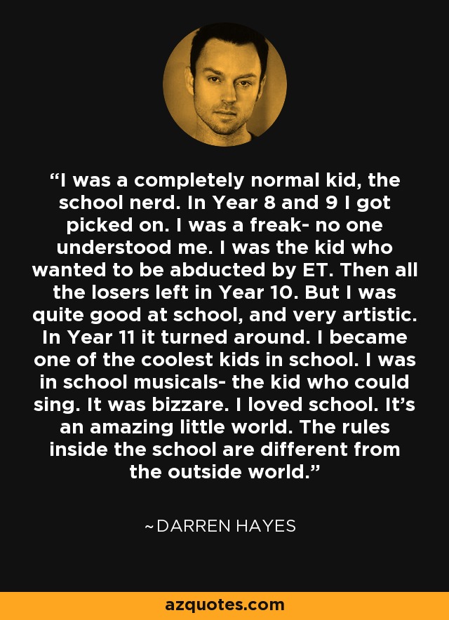 I was a completely normal kid, the school nerd. In Year 8 and 9 I got picked on. I was a freak- no one understood me. I was the kid who wanted to be abducted by ET. Then all the losers left in Year 10. But I was quite good at school, and very artistic. In Year 11 it turned around. I became one of the coolest kids in school. I was in school musicals- the kid who could sing. It was bizzare. I loved school. It's an amazing little world. The rules inside the school are different from the outside world. - Darren Hayes