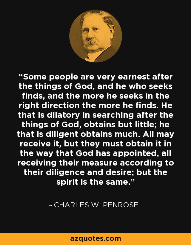 Some people are very earnest after the things of God, and he who seeks finds, and the more he seeks in the right direction the more he finds. He that is dilatory in searching after the things of God, obtains but little; he that is diligent obtains much. All may receive it, but they must obtain it in the way that God has appointed, all receiving their measure according to their diligence and desire; but the spirit is the same. - Charles W. Penrose