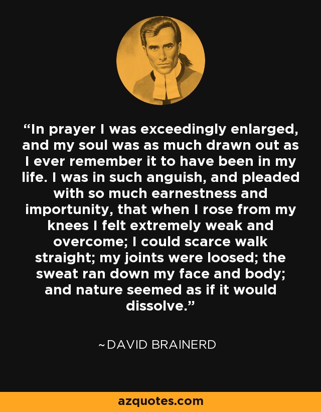 In prayer I was exceedingly enlarged, and my soul was as much drawn out as I ever remember it to have been in my life. I was in such anguish, and pleaded with so much earnestness and importunity, that when I rose from my knees I felt extremely weak and overcome; I could scarce walk straight; my joints were loosed; the sweat ran down my face and body; and nature seemed as if it would dissolve. - David Brainerd