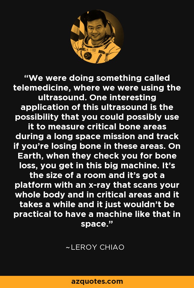 We were doing something called telemedicine, where we were using the ultrasound. One interesting application of this ultrasound is the possibility that you could possibly use it to measure critical bone areas during a long space mission and track if you're losing bone in these areas. On Earth, when they check you for bone loss, you get in this big machine. It's the size of a room and it's got a platform with an x-ray that scans your whole body and in critical areas and it takes a while and it just wouldn't be practical to have a machine like that in space. - Leroy Chiao