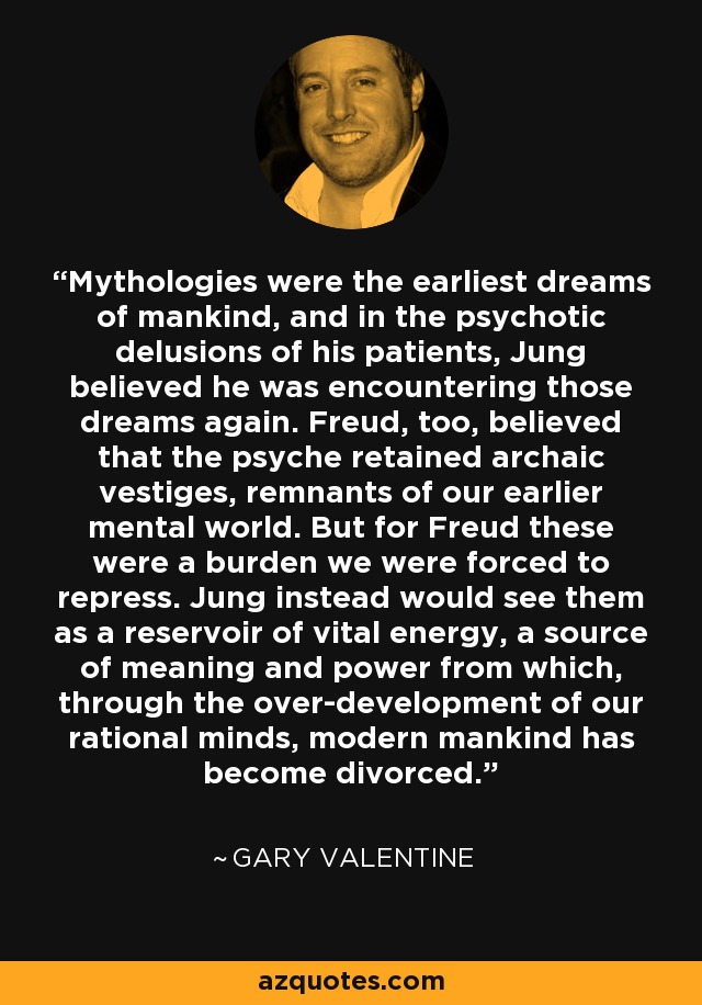Mythologies were the earliest dreams of mankind, and in the psychotic delusions of his patients, Jung believed he was encountering those dreams again. Freud, too, believed that the psyche retained archaic vestiges, remnants of our earlier mental world. But for Freud these were a burden we were forced to repress. Jung instead would see them as a reservoir of vital energy, a source of meaning and power from which, through the over-development of our rational minds, modern mankind has become divorced. - Gary Valentine