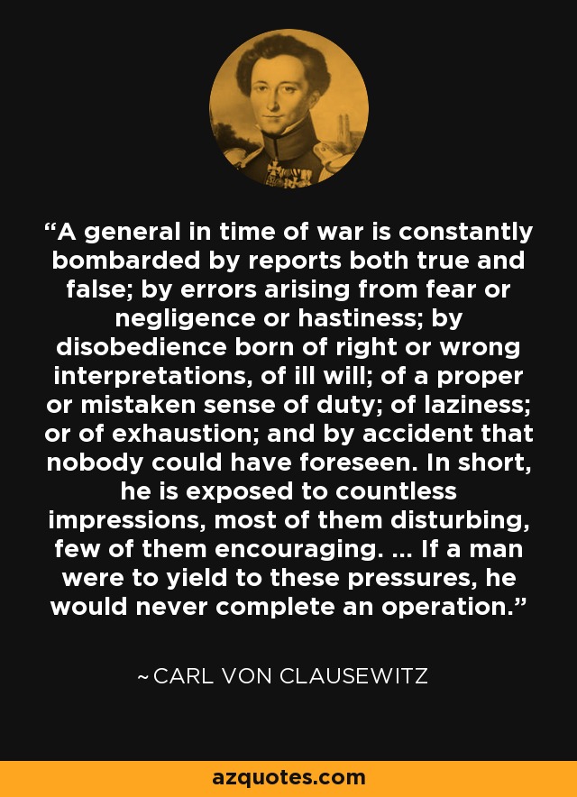 A general in time of war is constantly bombarded by reports both true and false; by errors arising from fear or negligence or hastiness; by disobedience born of right or wrong interpretations, of ill will; of a proper or mistaken sense of duty; of laziness; or of exhaustion; and by accident that nobody could have foreseen. In short, he is exposed to countless impressions, most of them disturbing, few of them encouraging. ... If a man were to yield to these pressures, he would never complete an operation. - Carl von Clausewitz