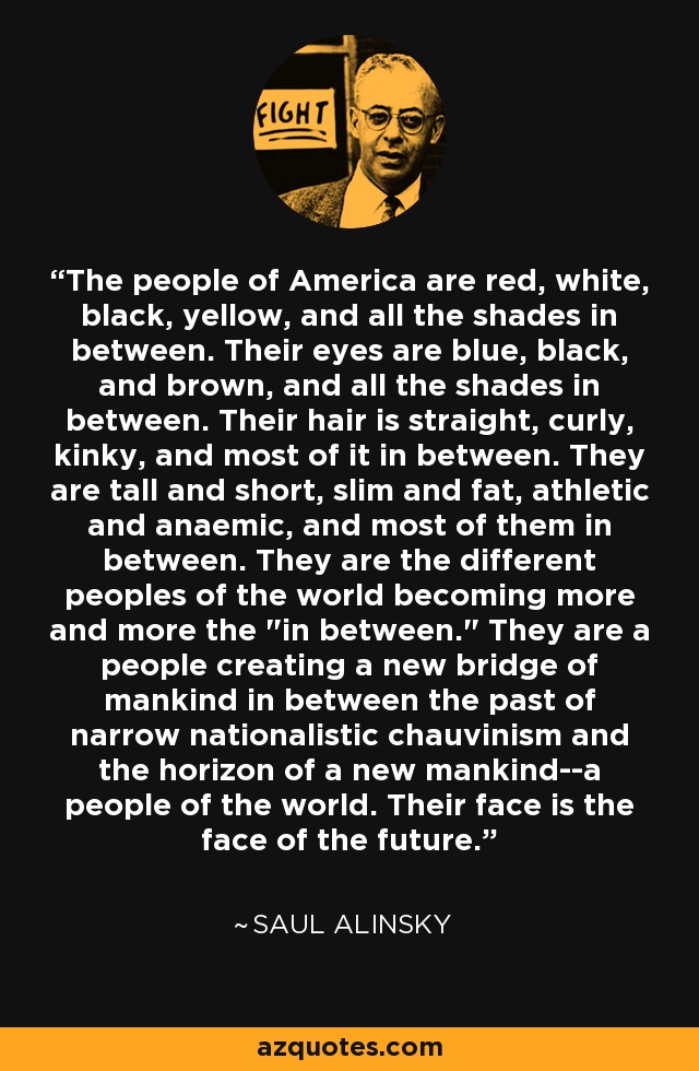 The people of America are red, white, black, yellow, and all the shades in between. Their eyes are blue, black, and brown, and all the shades in between. Their hair is straight, curly, kinky, and most of it in between. They are tall and short, slim and fat, athletic and anaemic, and most of them in between. They are the different peoples of the world becoming more and more the 