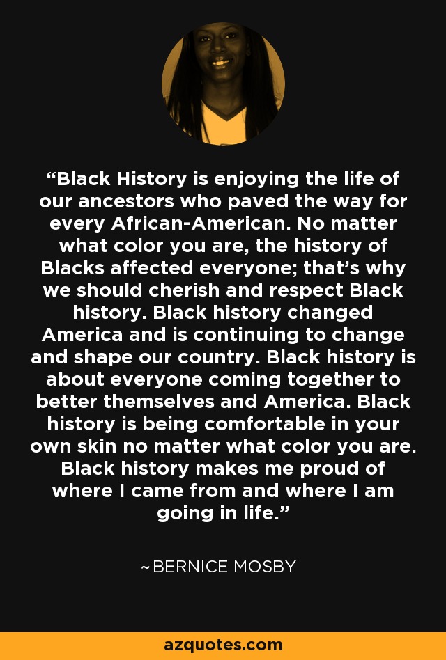 Black History is enjoying the life of our ancestors who paved the way for every African-American. No matter what color you are, the history of Blacks affected everyone; that's why we should cherish and respect Black history. Black history changed America and is continuing to change and shape our country. Black history is about everyone coming together to better themselves and America. Black history is being comfortable in your own skin no matter what color you are. Black history makes me proud of where I came from and where I am going in life. - Bernice Mosby