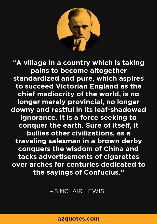 A village in a country which is taking pains to become altogether standardized and pure, which aspires to succeed Victorian England as the chief mediocrity of the world, is no longer merely provincial, no longer downy and restful in its leaf-shadowed ignorance. It is a force seeking to conquer the earth. Sure of itself, it bullies other civilizations, as a traveling salesman in a brown derby conquers the wisdom of China and tacks advertisements of cigarettes over arches for centuries dedicated to the sayings of Confucius. - Sinclair Lewis