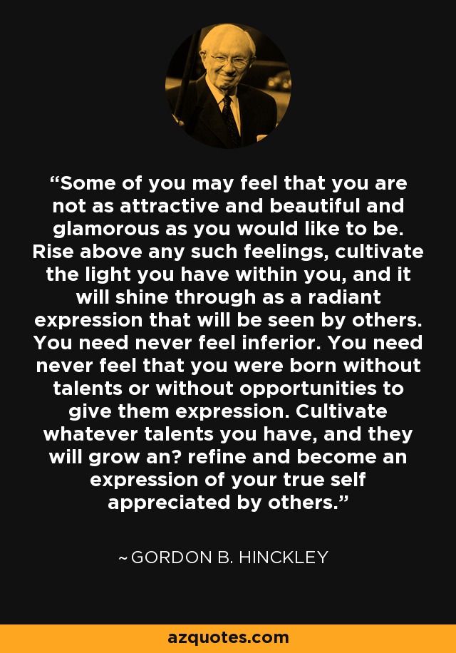 Some of you may feel that you are not as attractive and beautiful and glamorous as you would like to be. Rise above any such feelings, cultivate the light you have within you, and it will shine through as a radiant expression that will be seen by others. You need never feel inferior. You need never feel that you were born without talents or without opportunities to give them expression. Cultivate whatever talents you have, and they will grow anв refine and become an expression of your true self appreciated by others. - Gordon B. Hinckley