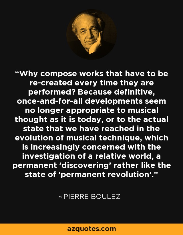 Why compose works that have to be re-created every time they are performed? Because definitive, once-and-for-all developments seem no longer appropriate to musical thought as it is today, or to the actual state that we have reached in the evolution of musical technique, which is increasingly concerned with the investigation of a relative world, a permanent 'discovering' rather like the state of 'permanent revolution'. - Pierre Boulez