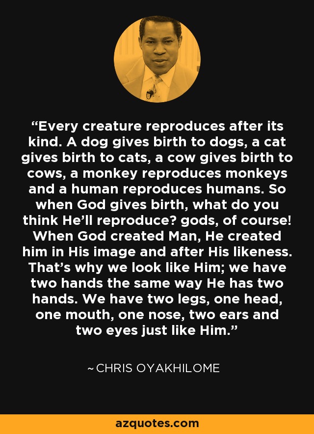 Every creature reproduces after its kind. A dog gives birth to dogs, a cat gives birth to cats, a cow gives birth to cows, a monkey reproduces monkeys and a human reproduces humans. So when God gives birth, what do you think He'll reproduce? gods, of course! When God created Man, He created him in His image and after His likeness. That's why we look like Him; we have two hands the same way He has two hands. We have two legs, one head, one mouth, one nose, two ears and two eyes just like Him. - Chris Oyakhilome