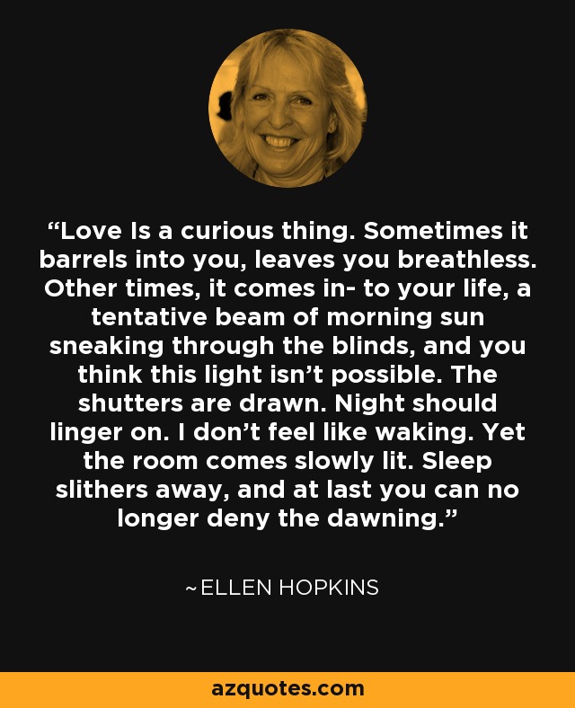 Love Is a curious thing. Sometimes it barrels into you, leaves you breathless. Other times, it comes in- to your life, a tentative beam of morning sun sneaking through the blinds, and you think this light isn't possible. The shutters are drawn. Night should linger on. I don't feel like waking. Yet the room comes slowly lit. Sleep slithers away, and at last you can no longer deny the dawning. - Ellen Hopkins