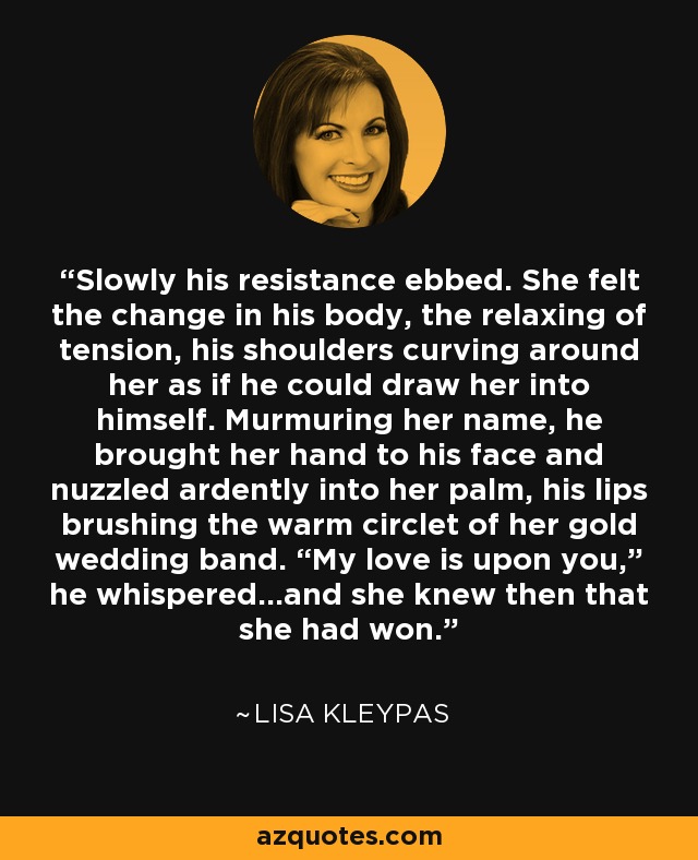 Slowly his resistance ebbed. She felt the change in his body, the relaxing of tension, his shoulders curving around her as if he could draw her into himself. Murmuring her name, he brought her hand to his face and nuzzled ardently into her palm, his lips brushing the warm circlet of her gold wedding band. “My love is upon you,” he whispered…and she knew then that she had won. - Lisa Kleypas