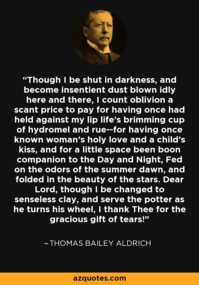 Though I be shut in darkness, and become insentient dust blown idly here and there, I count oblivion a scant price to pay for having once had held against my lip life's brimming cup of hydromel and rue--for having once known woman's holy love and a child's kiss, and for a little space been boon companion to the Day and Night, Fed on the odors of the summer dawn, and folded in the beauty of the stars. Dear Lord, though I be changed to senseless clay, and serve the potter as he turns his wheel, I thank Thee for the gracious gift of tears! - Thomas Bailey Aldrich