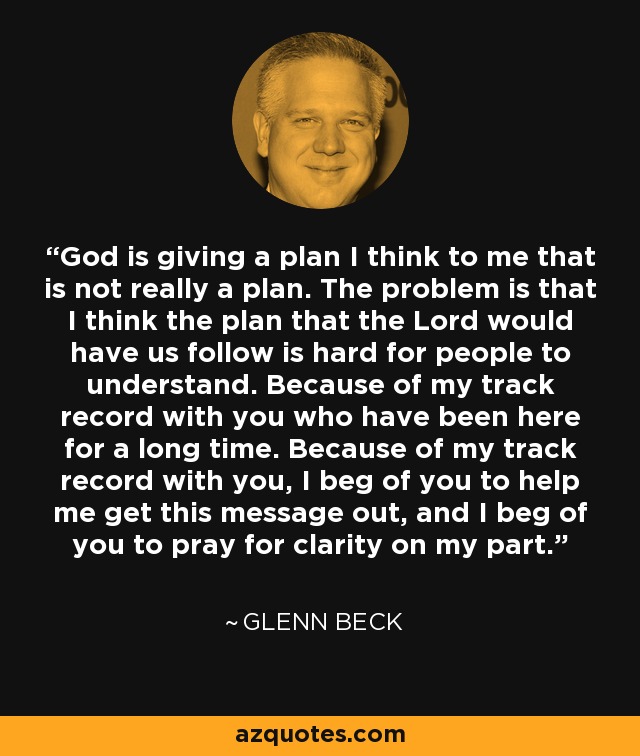 God is giving a plan I think to me that is not really a plan. The problem is that I think the plan that the Lord would have us follow is hard for people to understand. Because of my track record with you who have been here for a long time. Because of my track record with you, I beg of you to help me get this message out, and I beg of you to pray for clarity on my part. - Glenn Beck