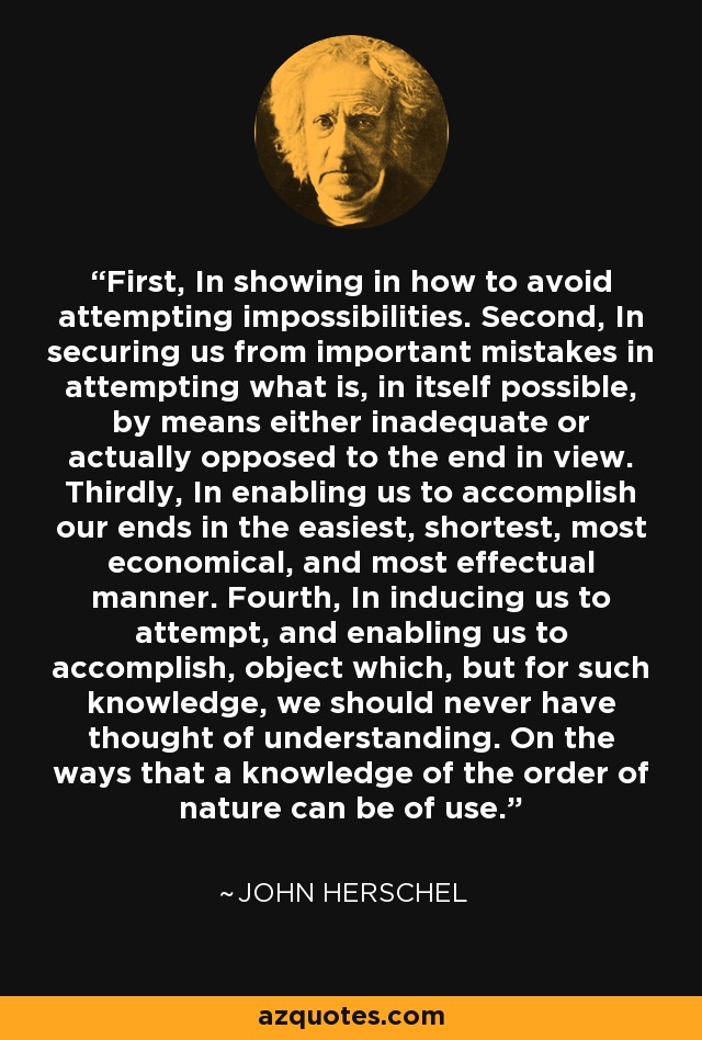 First, In showing in how to avoid attempting impossibilities. Second, In securing us from important mistakes in attempting what is, in itself possible, by means either inadequate or actually opposed to the end in view. Thirdly, In enabling us to accomplish our ends in the easiest, shortest, most economical, and most effectual manner. Fourth, In inducing us to attempt, and enabling us to accomplish, object which, but for such knowledge, we should never have thought of understanding. On the ways that a knowledge of the order of nature can be of use. - John Herschel