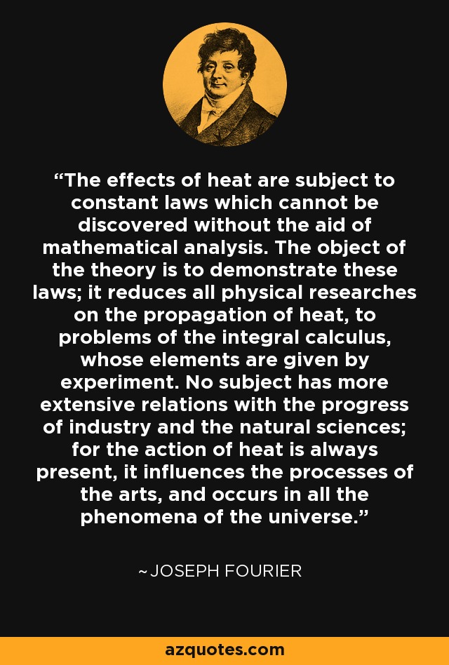 The effects of heat are subject to constant laws which cannot be discovered without the aid of mathematical analysis. The object of the theory is to demonstrate these laws; it reduces all physical researches on the propagation of heat, to problems of the integral calculus, whose elements are given by experiment. No subject has more extensive relations with the progress of industry and the natural sciences; for the action of heat is always present, it influences the processes of the arts, and occurs in all the phenomena of the universe. - Joseph Fourier