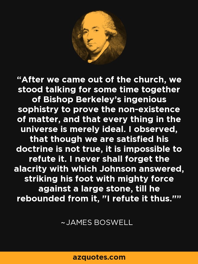 After we came out of the church, we stood talking for some time together of Bishop Berkeley's ingenious sophistry to prove the non-existence of matter, and that every thing in the universe is merely ideal. I observed, that though we are satisfied his doctrine is not true, it is impossible to refute it. I never shall forget the alacrity with which Johnson answered, striking his foot with mighty force against a large stone, till he rebounded from it, 