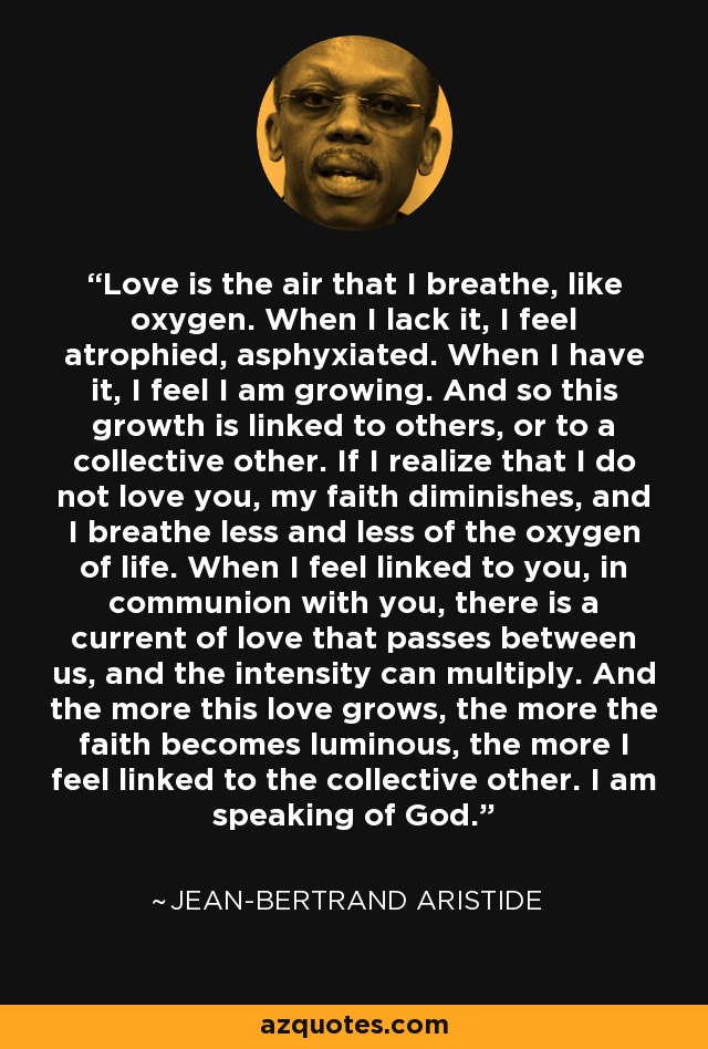 Love is the air that I breathe, like oxygen. When I lack it, I feel atrophied, asphyxiated. When I have it, I feel I am growing. And so this growth is linked to others, or to a collective other. If I realize that I do not love you, my faith diminishes, and I breathe less and less of the oxygen of life. When I feel linked to you, in communion with you, there is a current of love that passes between us, and the intensity can multiply. And the more this love grows, the more the faith becomes luminous, the more I feel linked to the collective other. I am speaking of God. - Jean-Bertrand Aristide