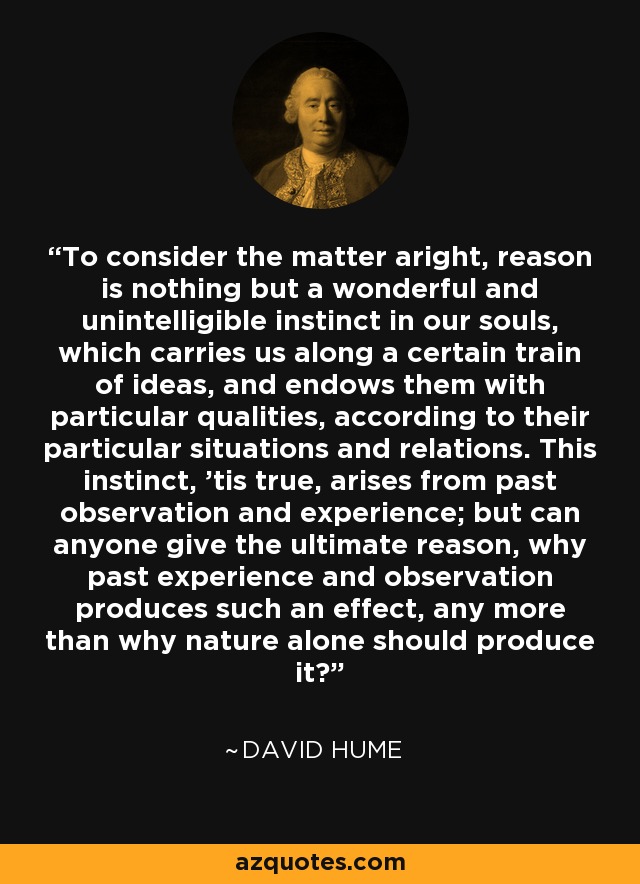 To consider the matter aright, reason is nothing but a wonderful and unintelligible instinct in our souls, which carries us along a certain train of ideas, and endows them with particular qualities, according to their particular situations and relations. This instinct, 'tis true, arises from past observation and experience; but can anyone give the ultimate reason, why past experience and observation produces such an effect, any more than why nature alone should produce it? - David Hume