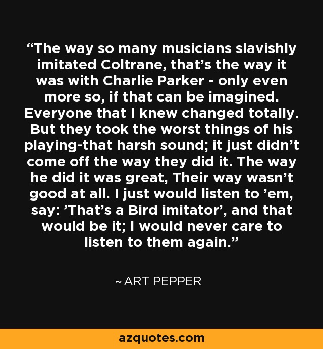 The way so many musicians slavishly imitated Coltrane, that's the way it was with Charlie Parker - only even more so, if that can be imagined. Everyone that I knew changed totally. But they took the worst things of his playing-that harsh sound; it just didn't come off the way they did it. The way he did it was great, Their way wasn't good at all. I just would listen to 'em, say: 'That's a Bird imitator', and that would be it; I would never care to listen to them again. - Art Pepper