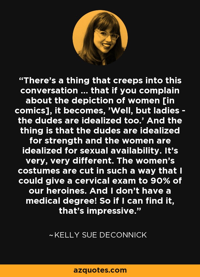 There's a thing that creeps into this conversation ... that if you complain about the depiction of women [in comics], it becomes, 'Well, but ladies - the dudes are idealized too.' And the thing is that the dudes are idealized for strength and the women are idealized for sexual availability. It's very, very different. The women's costumes are cut in such a way that I could give a cervical exam to 90% of our heroines. And I don't have a medical degree! So if I can find it, that's impressive. - Kelly Sue DeConnick