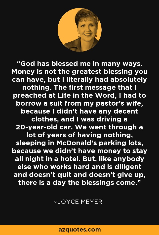 God has blessed me in many ways. Money is not the greatest blessing you can have, but I literally had absolutely nothing. The first message that I preached at Life in the Word, I had to borrow a suit from my pastor's wife, because I didn't have any decent clothes, and I was driving a 20-year-old car. We went through a lot of years of having nothing, sleeping in McDonald's parking lots, because we didn't have money to stay all night in a hotel. But, like anybody else who works hard and is diligent and doesn't quit and doesn't give up, there is a day the blessings come. - Joyce Meyer