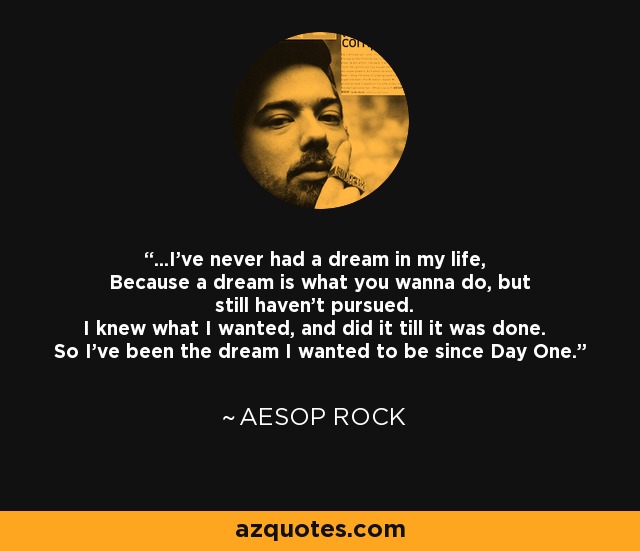 ...I've never had a dream in my life, Because a dream is what you wanna do, but still haven't pursued. I knew what I wanted, and did it till it was done. So I've been the dream I wanted to be since Day One. - Aesop Rock
