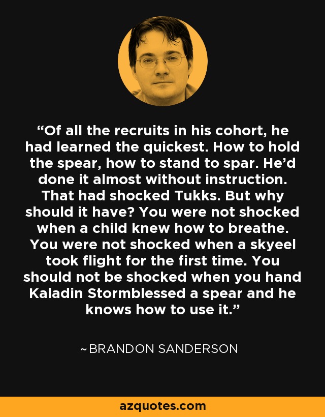 Of all the recruits in his cohort, he had learned the quickest. How to hold the spear, how to stand to spar. He’d done it almost without instruction. That had shocked Tukks. But why should it have? You were not shocked when a child knew how to breathe. You were not shocked when a skyeel took flight for the first time. You should not be shocked when you hand Kaladin Stormblessed a spear and he knows how to use it. - Brandon Sanderson