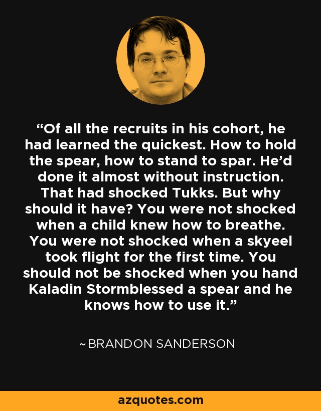 Of all the recruits in his cohort, he had learned the quickest. How to hold the spear, how to stand to spar. He’d done it almost without instruction. That had shocked Tukks. But why should it have? You were not shocked when a child knew how to breathe. You were not shocked when a skyeel took flight for the first time. You should not be shocked when you hand Kaladin Stormblessed a spear and he knows how to use it. - Brandon Sanderson