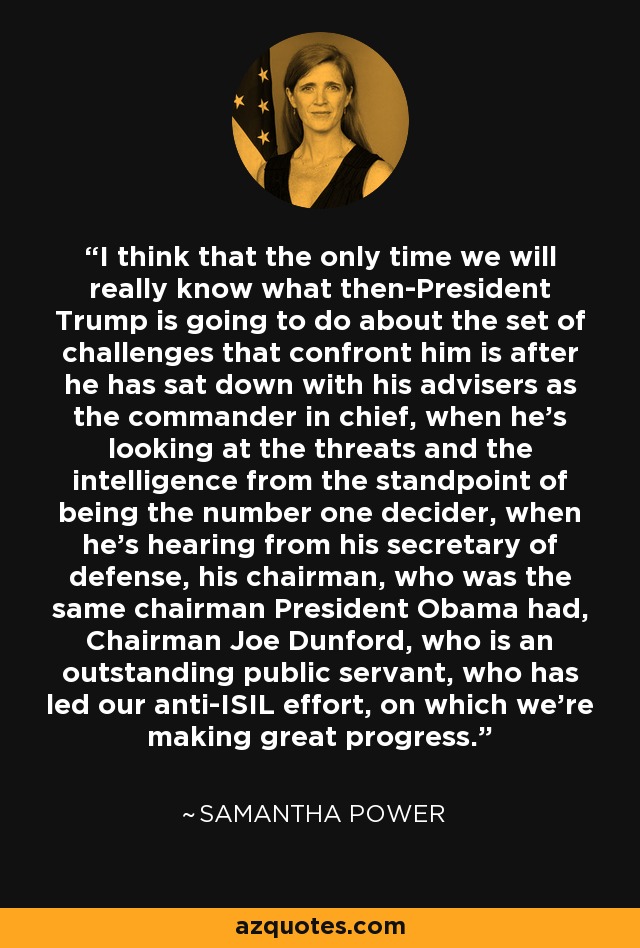 I think that the only time we will really know what then-President Trump is going to do about the set of challenges that confront him is after he has sat down with his advisers as the commander in chief, when he's looking at the threats and the intelligence from the standpoint of being the number one decider, when he's hearing from his secretary of defense, his chairman, who was the same chairman President Obama had, Chairman Joe Dunford, who is an outstanding public servant, who has led our anti-ISIL effort, on which we're making great progress. - Samantha Power