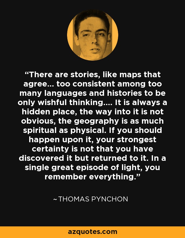 There are stories, like maps that agree... too consistent among too many languages and histories to be only wishful thinking.... It is always a hidden place, the way into it is not obvious, the geography is as much spiritual as physical. If you should happen upon it, your strongest certainty is not that you have discovered it but returned to it. In a single great episode of light, you remember everything. - Thomas Pynchon