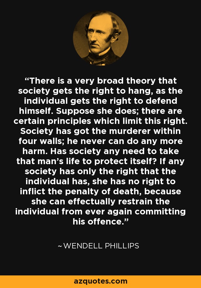 There is a very broad theory that society gets the right to hang, as the individual gets the right to defend himself. Suppose she does; there are certain principles which limit this right. Society has got the murderer within four walls; he never can do any more harm. Has society any need to take that man's life to protect itself? If any society has only the right that the individual has, she has no right to inflict the penalty of death, because she can effectually restrain the individual from ever again committing his offence. - Wendell Phillips