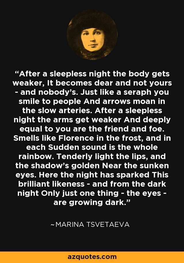 After a sleepless night the body gets weaker, It becomes dear and not yours - and nobody's. Just like a seraph you smile to people And arrows moan in the slow arteries. After a sleepless night the arms get weaker And deeply equal to you are the friend and foe. Smells like Florence in the frost, and in each Sudden sound is the whole rainbow. Tenderly light the lips, and the shadow's golden Near the sunken eyes. Here the night has sparked This brilliant likeness - and from the dark night Only just one thing - the eyes - are growing dark. - Marina Tsvetaeva