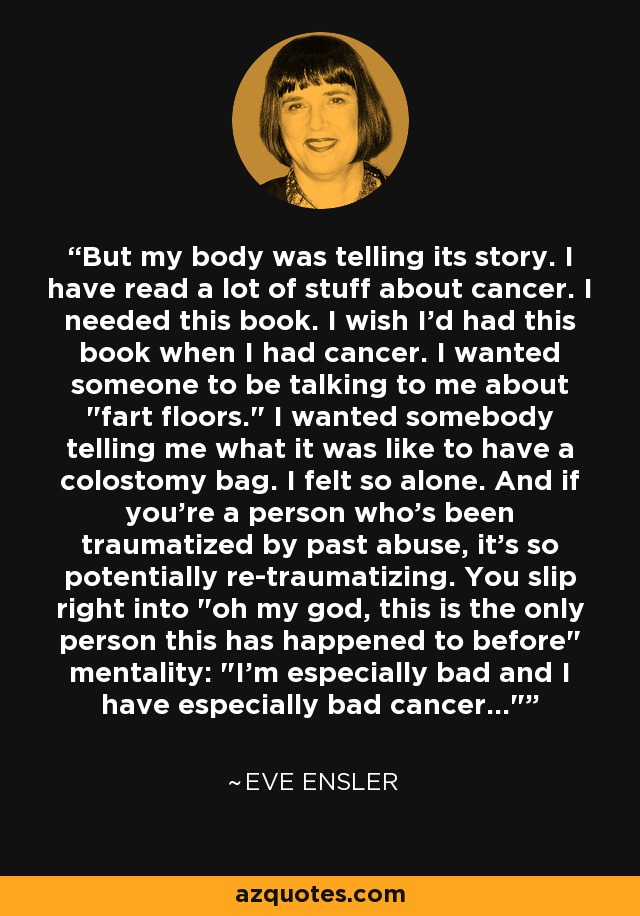 But my body was telling its story. I have read a lot of stuff about cancer. I needed this book. I wish I'd had this book when I had cancer. I wanted someone to be talking to me about 