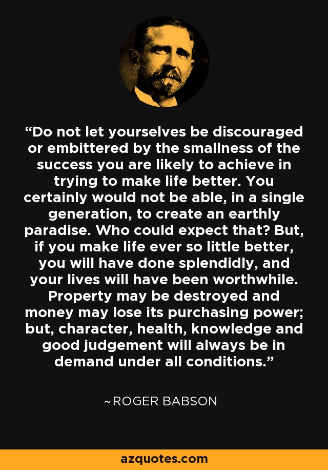 Do not let yourselves be discouraged or embittered by the smallness of the success you are likely to achieve in trying to make life better. You certainly would not be able, in a single generation, to create an earthly paradise. Who could expect that? But, if you make life ever so little better, you will have done splendidly, and your lives will have been worthwhile. Property may be destroyed and money may lose its purchasing power; but, character, health, knowledge and good judgement will always be in demand under all conditions. - Roger Babson