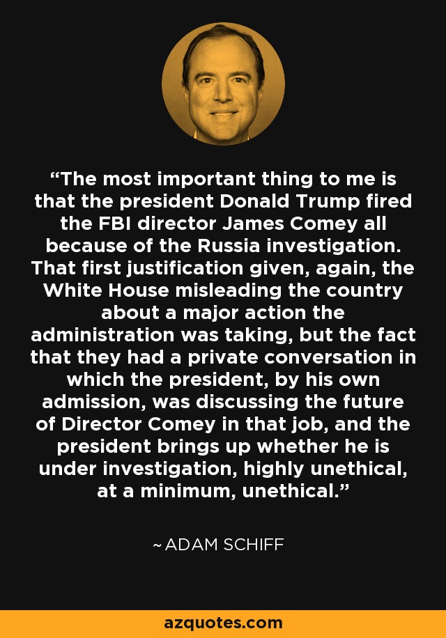 The most important thing to me is that the president Donald Trump fired the FBI director James Comey all because of the Russia investigation. That first justification given, again, the White House misleading the country about a major action the administration was taking, but the fact that they had a private conversation in which the president, by his own admission, was discussing the future of Director Comey in that job, and the president brings up whether he is under investigation, highly unethical, at a minimum, unethical. - Adam Schiff