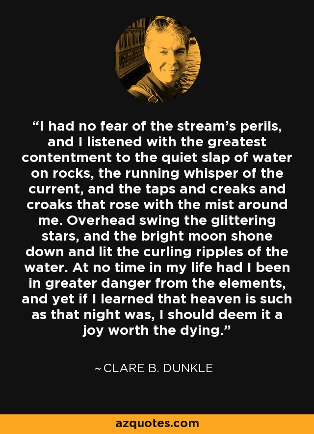 I had no fear of the stream's perils, and I listened with the greatest contentment to the quiet slap of water on rocks, the running whisper of the current, and the taps and creaks and croaks that rose with the mist around me. Overhead swing the glittering stars, and the bright moon shone down and lit the curling ripples of the water. At no time in my life had I been in greater danger from the elements, and yet if I learned that heaven is such as that night was, I should deem it a joy worth the dying. - Clare B. Dunkle