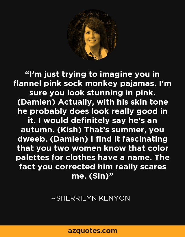 I’m just trying to imagine you in flannel pink sock monkey pajamas. I’m sure you look stunning in pink. (Damien) Actually, with his skin tone he probably does look really good in it. I would definitely say he’s an autumn. (Kish) That’s summer, you dweeb. (Damien) I find it fascinating that you two women know that color palettes for clothes have a name. The fact you corrected him really scares me. (Sin) - Sherrilyn Kenyon